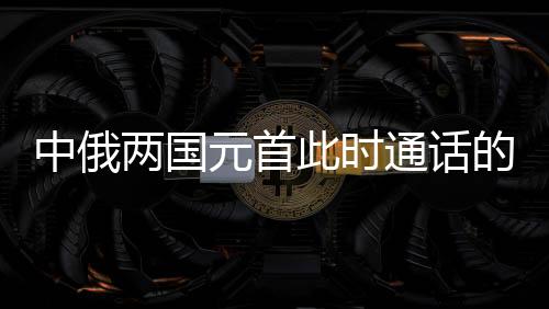 中俄兩國(guó)元首此時(shí)通話的深意，構(gòu)建新時(shí)代全面戰(zhàn)略協(xié)作伙伴關(guān)系的新里程碑