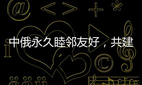中俄永久睦鄰友好，共建新時(shí)代全面戰(zhàn)略協(xié)作伙伴關(guān)系