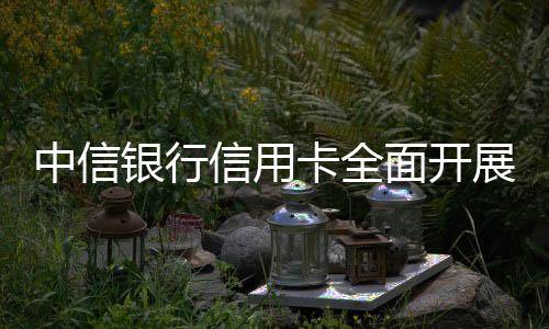 中信銀行信用卡全面開展金融消費者權(quán)益保護(hù)教育宣傳活動