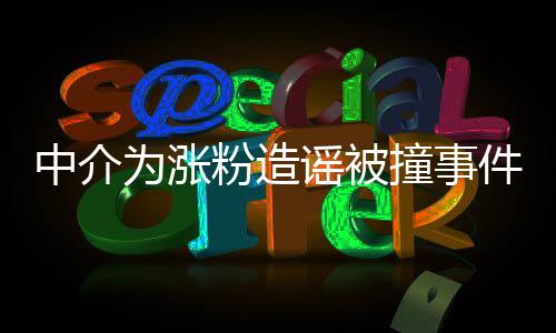 中介為漲粉造謠被撞事件全面解讀