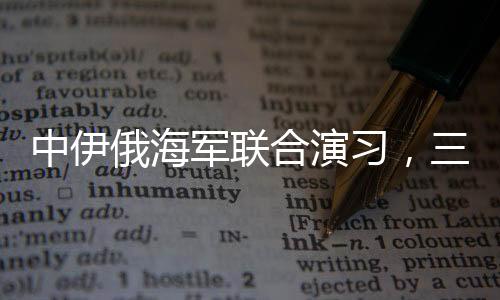 中伊俄海軍聯(lián)合演習(xí)，三國海軍力量展示合作成果