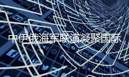 中伊俄海軍聯(lián)演凝聚國際安全共識，構(gòu)建穩(wěn)定的多維聯(lián)合行動矩陣
