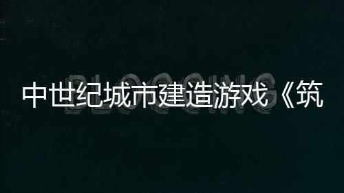 中世紀城市建造游戲《筑城記：中世紀》發(fā)布宣傳片 將于5月22日加入搶先體驗