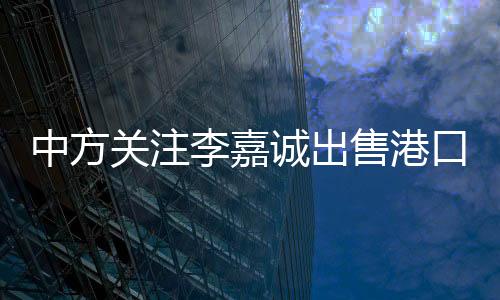 中方關(guān)注李嘉誠出售港口業(yè)務的背后動因分析