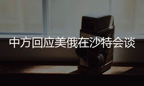 中方回應(yīng)美俄在沙特會(huì)談，全球視角下的戰(zhàn)略考量與外交博弈