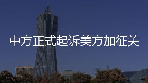 中方正式起訴美方加征關(guān)稅措施，貿(mào)易爭(zhēng)端再度升級(jí)