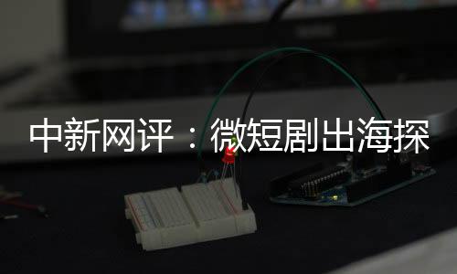 中新網(wǎng)評：微短劇出海探索新興“混血模式”