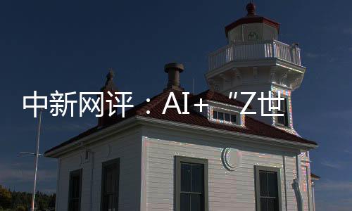中新網(wǎng)評(píng)：AI+“Z世代”，助力國(guó)際傳播“破壁”“共情”