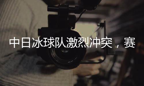 中日冰球隊激烈沖突，賽場風(fēng)云再現(xiàn)