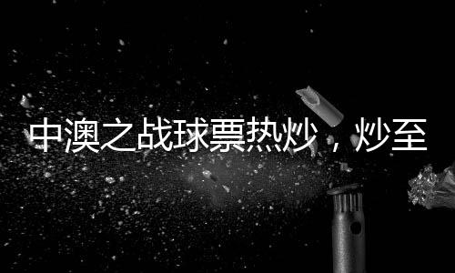 中澳之戰(zhàn)球票熱炒，炒至上萬元！體育盛宴掀起熱潮！