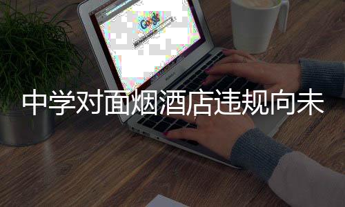 中學(xué)對(duì)面煙酒店違規(guī)向未成年人售煙被查
