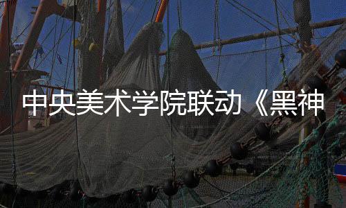 中央美術(shù)學(xué)院聯(lián)動《黑神話：悟空》 藝術(shù)展4月9日開幕