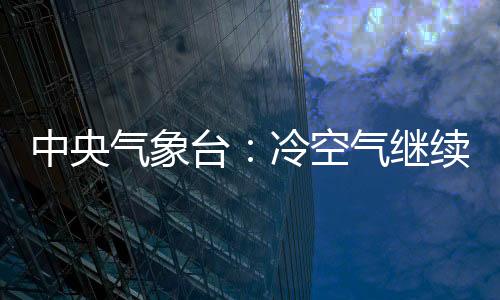 中央氣象臺(tái)：冷空氣繼續(xù)影響中東部地區(qū)