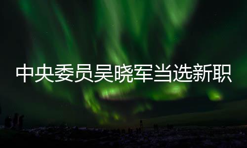 中央委員吳曉軍當選新職，未來展望與期待