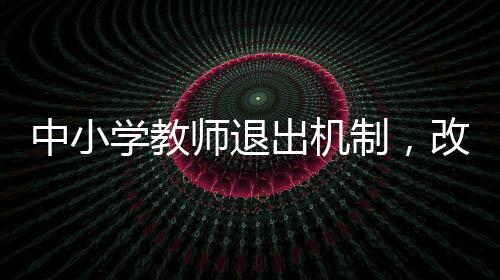 中小學(xué)教師退出機(jī)制，改革與優(yōu)化教育生態(tài)的必由之路