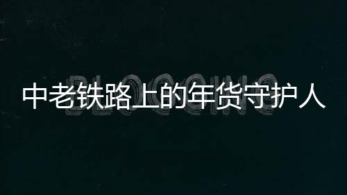 中老鐵路上的年貨守護(hù)人