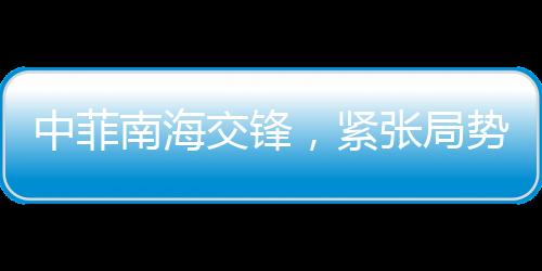 中菲南海交鋒，緊張局勢(shì)的火藥味