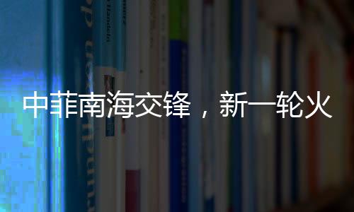 中菲南海交鋒，新一輪火藥味十足的博弈動(dòng)態(tài)解析（實(shí)時(shí)報(bào)道）