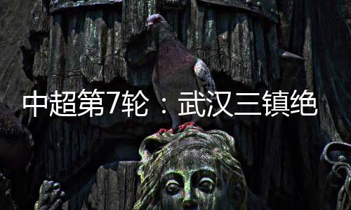 中超第7輪：武漢三鎮(zhèn)絕平北京國(guó)安 山東泰山客場(chǎng)迎大勝