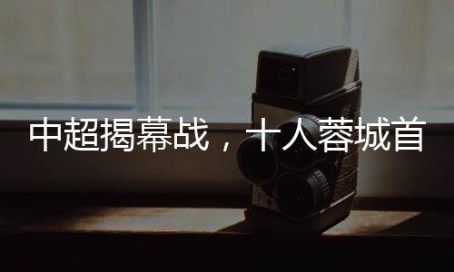 中超揭幕戰(zhàn)，十人蓉城首負(fù)津門(mén)虎