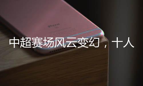 中超賽場風云變幻，十人蓉城首負津門虎，揭幕戰(zhàn)背后隱藏的賽事熱點