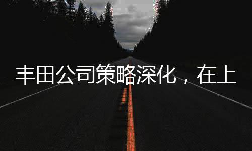 豐田公司策略深化，在上海獨資建廠全力布局中國市場