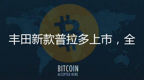 豐田新款普拉多上市，全新升級(jí)，引領(lǐng)越野新風(fēng)尚