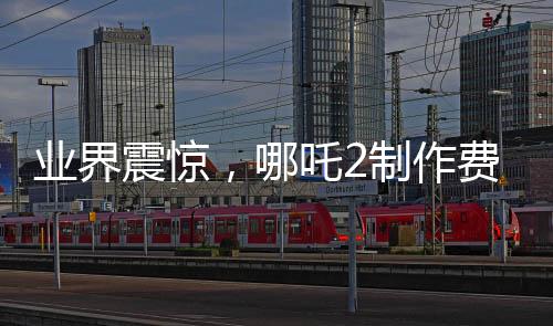 業(yè)界震驚，哪吒2制作費用曝光，創(chuàng)行業(yè)新高