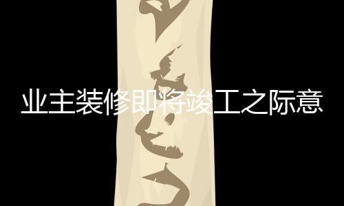 業(yè)主裝修即將竣工之際意外發(fā)現(xiàn)裝錯房子，背后的故事揭示教訓與反思