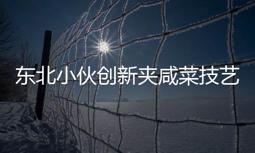東北小伙創(chuàng)新夾咸菜技藝，商家驚嘆連連
