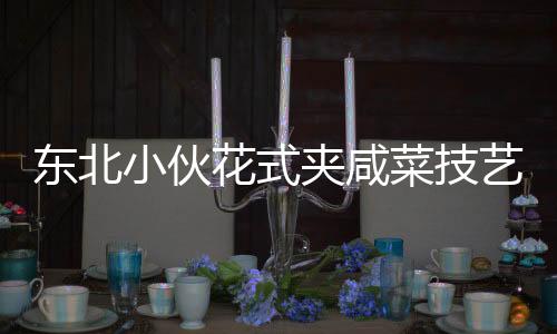 東北小伙花式夾咸菜技藝驚艷商家