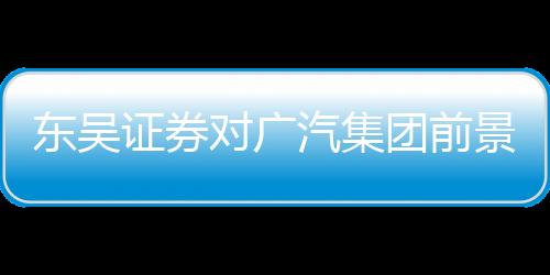 東吳證券對廣汽集團前景充滿信心，給予買入評級