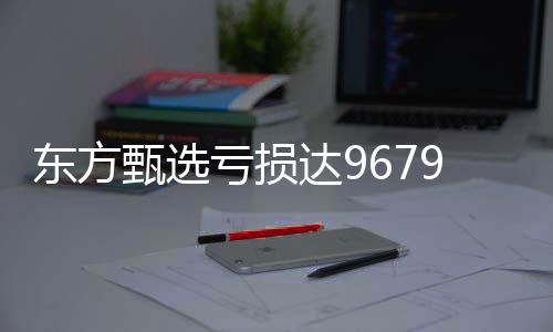 東方甄選虧損達(dá)9679.9萬，探索背后的故事與挑戰(zhàn)