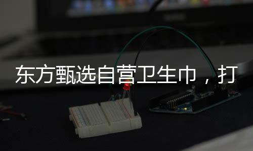 東方甄選自營衛(wèi)生巾，打造舒適健康的個人護理品牌