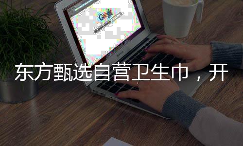 東方甄選自營衛(wèi)生巾，開啟品質生活新篇章