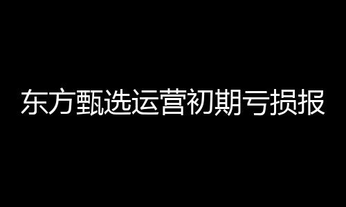 東方甄選運(yùn)營(yíng)初期虧損報(bào)告，六個(gè)月凈虧達(dá)九千六百五十萬(wàn)的增長(zhǎng)挑戰(zhàn)