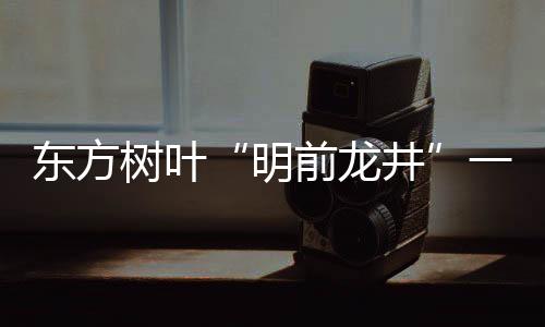 東方樹葉“明前龍井”一瓶難求！這瓶水有何魔力？