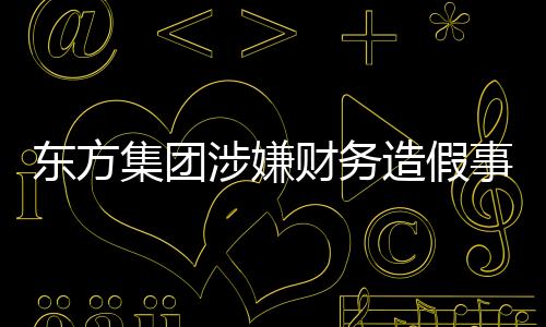 東方集團(tuán)涉嫌財(cái)務(wù)造假事件揭秘