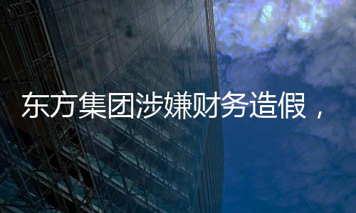 東方集團涉嫌財務(wù)造假，引發(fā)市場震動