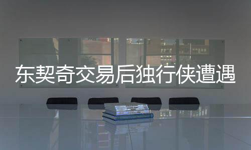 東契奇交易后獨行俠遭遇重創(chuàng)，狂輸43分——球隊未來的挑戰(zhàn)與機遇