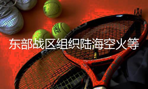 東部戰(zhàn)區(qū)組織陸海空火等兵力位臺(tái)島周邊開(kāi)展聯(lián)合演訓(xùn)