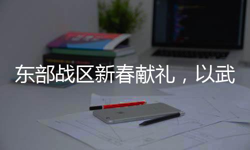 東部戰(zhàn)區(qū)新春獻(xiàn)禮，以武止戈，展現(xiàn)和平力量