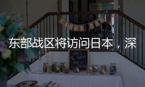 東部戰(zhàn)區(qū)將訪問日本，深化軍事交流，促進(jìn)區(qū)域穩(wěn)定