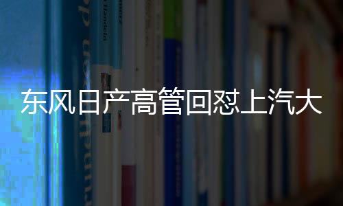 東風日產(chǎn)高管回懟上汽大眾高管言論，一場汽車行業(yè)的激烈交鋒