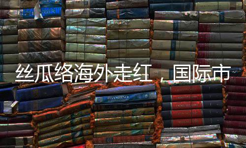 絲瓜絡(luò)海外走紅，國際市場的綠色新寵