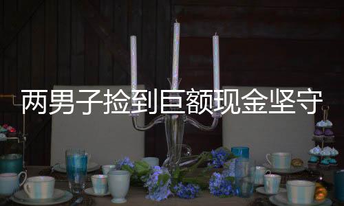 兩男子撿到巨額現(xiàn)金堅守誠信交還失主，婉拒謝禮傳遞社會正能量