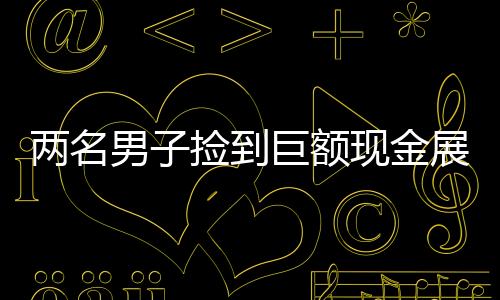 兩名男子撿到巨額現(xiàn)金展現(xiàn)誠信本色，歸還失主展現(xiàn)人性光輝