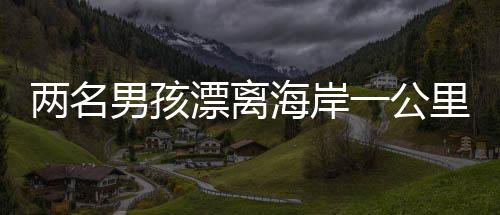 兩名男孩漂離海岸一公里，緊急時(shí)刻被漁民英勇救起
