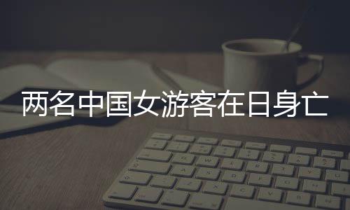 兩名中國女游客在日身亡，家屬發(fā)聲事件紀(jì)實(shí)