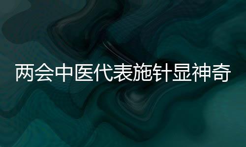 兩會(huì)中醫(yī)代表施針顯神奇，傳統(tǒng)醫(yī)術(shù)在現(xiàn)代舞臺(tái)煥發(fā)新活力